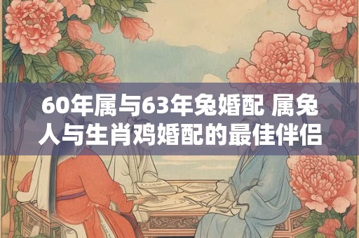 60年属与63年兔婚配 属兔人与生肖鸡婚配的最佳伴侣 60年属与63年兔婚配 属兔人与生肖鸡婚配的最佳伴侣