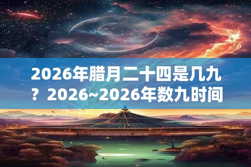2026年腊月二十四是几九？2026~2026年数九时间表！