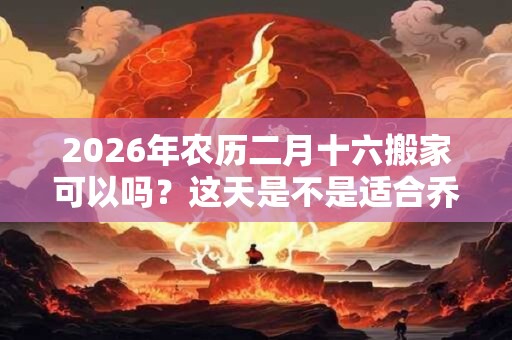 2026年农历二月十六搬家可以吗？这天是不是适合乔迁的好日子？