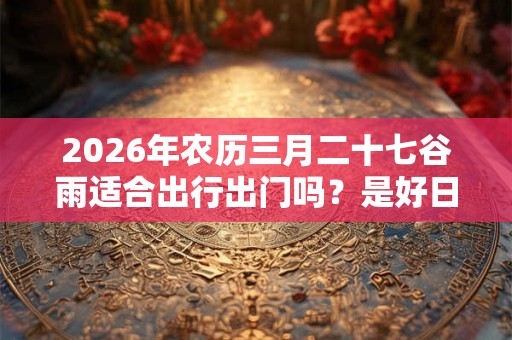 2026年农历三月二十七谷雨适合出行出门吗？是好日子吗？