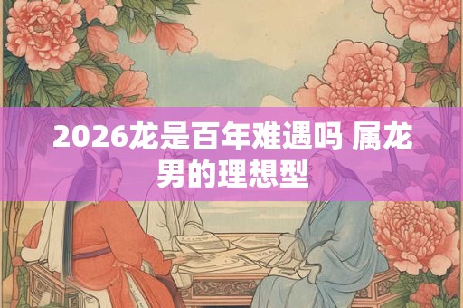 2026龙是百年难遇吗 属龙男的理想型
