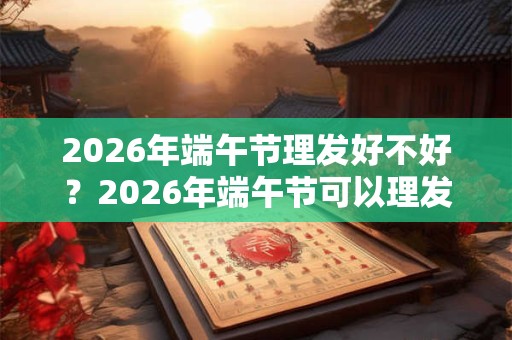 2026年端午节理发好不好？2026年端午节可以理发吗？