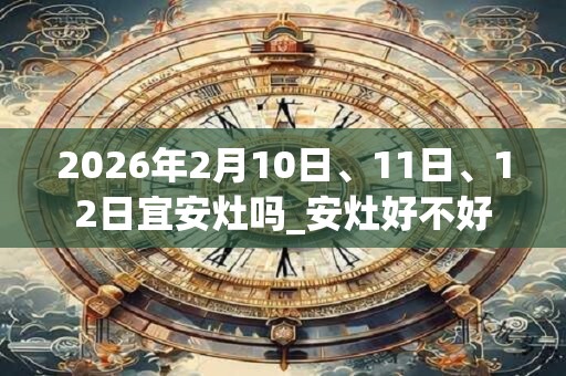 2026年2月10日、11日、12日宜安灶吗_安灶好不好