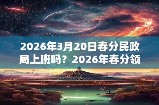 2026年3月20日春分民政局上班吗？2026年春分领证好不好？