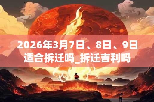 2026年3月7日、8日、9日适合拆迁吗_拆迁吉利吗