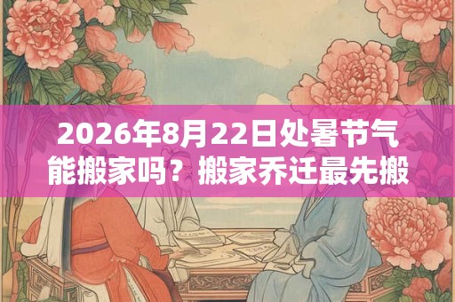 2026年8月22日处暑节气能搬家吗？搬家乔迁最先搬什么？