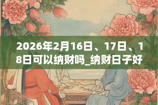 2026年2月16日、17日、18日可以纳财吗_纳财日子好吗