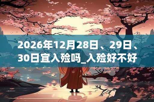 2026年12月28日、29日、30日宜入殓吗_入殓好不好