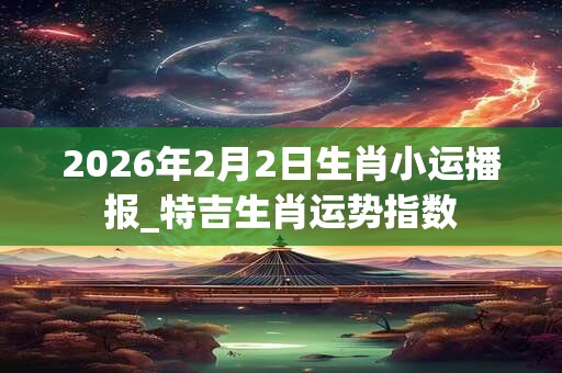 2026年2月2日生肖小运播报_特吉生肖运势指数
