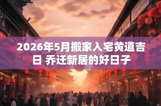 2026年5月搬家入宅黄道吉日 乔迁新居的好日子