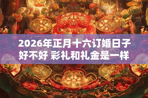 2026年正月十六订婚日子好不好 彩礼和礼金是一样的吗