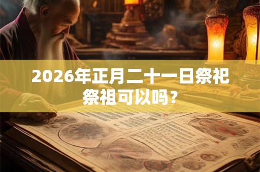 2026年正月二十一日祭祀祭祖可以吗？
