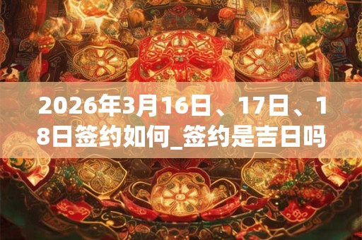 2026年3月16日、17日、18日签约如何_签约是吉日吗
