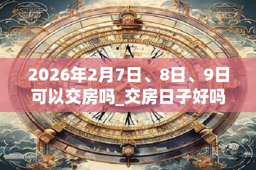 2026年2月7日、8日、9日可以交房吗_交房日子好吗