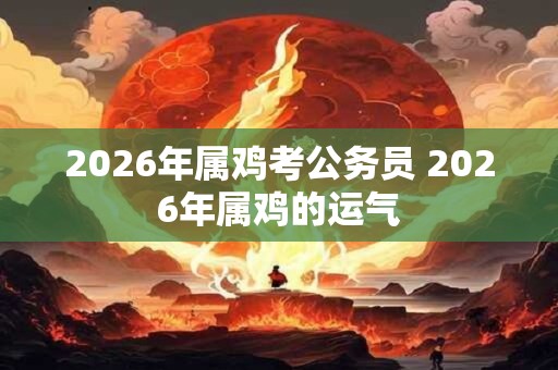 2026年属鸡考公务员 2026年属鸡的运气