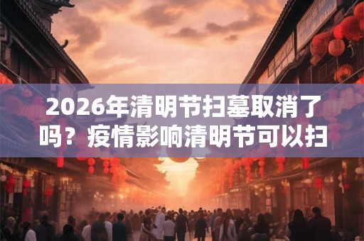 2026年清明节扫墓取消了吗？疫情影响清明节可以扫墓吗？