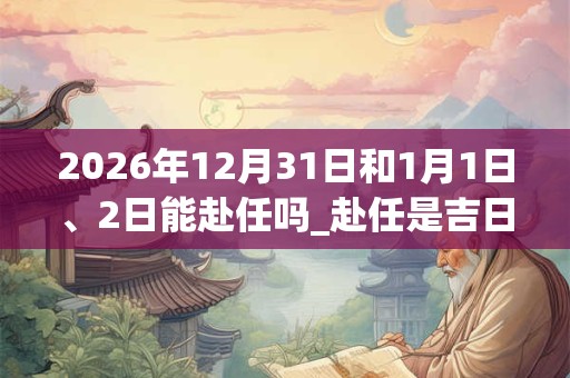 2026年12月31日和1月1日、2日能赴任吗_赴任是吉日吗