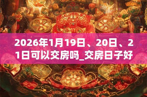 2026年1月19日、20日、21日可以交房吗_交房日子好吗