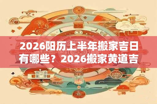 2026阳历上半年搬家吉日有哪些？2026搬家黄道吉日