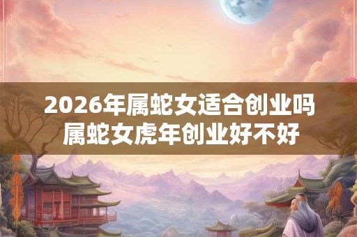 2026年属蛇女适合创业吗 属蛇女虎年创业好不好