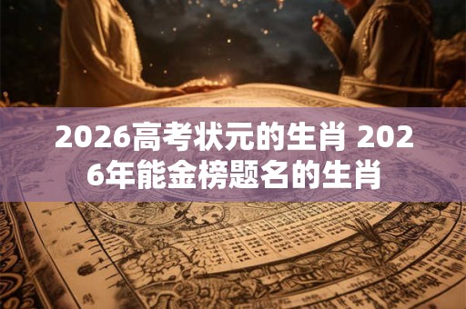 2026高考状元的生肖 2026年能金榜题名的生肖