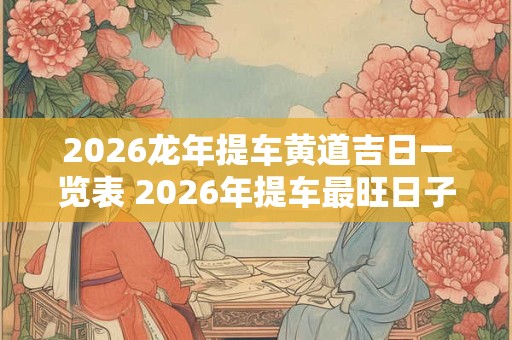 2026龙年提车黄道吉日一览表 2026年提车最旺日子老黄历 2026龙年提车黄道吉日一览表 2026年提车最旺日子老黄历