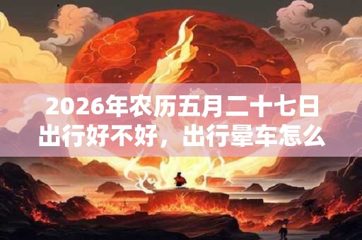 2026年农历五月二十七日出行好不好，出行晕车怎么办？