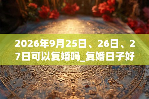 2026年9月25日、26日、27日可以复婚吗_复婚日子好吗