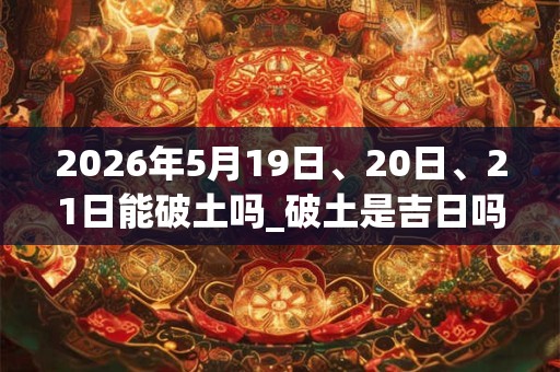 2026年5月19日、20日、21日能破土吗_破土是吉日吗
