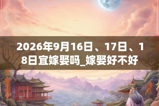 2026年9月16日、17日、18日宜嫁娶吗_嫁娶好不好