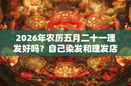 2026年农历五月二十一理发好吗？自己染发和理发店染发差异