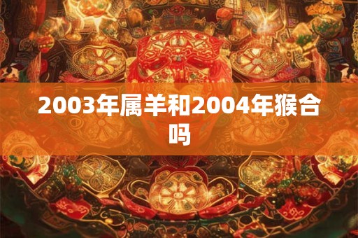2003年属羊和2004年猴合吗