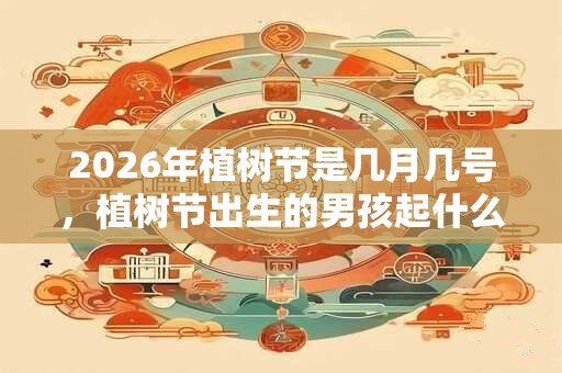 2026年植树节是几月几号，植树节出生的男孩起什么名字合适