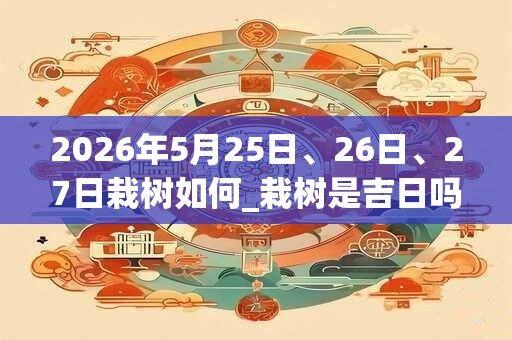 2026年5月25日、26日、27日栽树如何_栽树是吉日吗