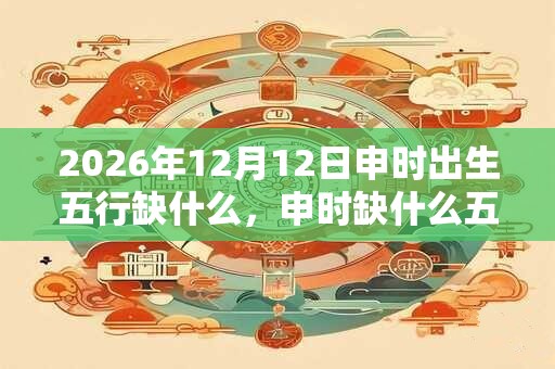 2026年12月12日申时出生五行缺什么，申时缺什么五行