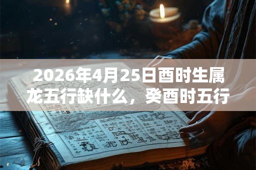 2026年4月25日酉时生属龙五行缺什么，癸酉时五行缺什么