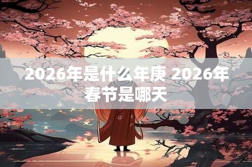 2026年是什么年庚 2026年春节是哪天 2026年是什么年庚 2026年春节是哪天