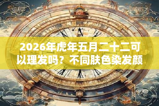 2026年虎年五月二十二可以理发吗?不同肤色染发颜色建议 2026年虎年五月二十二可以理发吗?不同肤色染发颜色建议