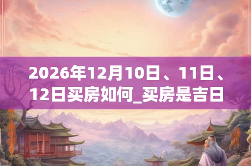 2026年12月10日、11日、12日买房如何_买房是吉日吗