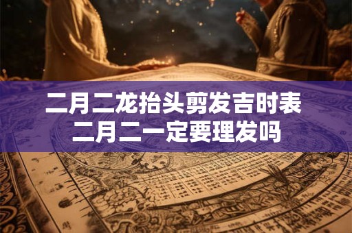 二月二龙抬头剪发吉时表 二月二一定要理发吗