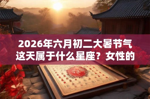 2026年六月初二大暑节气这天属于什么星座？女性的爱情怎么样？