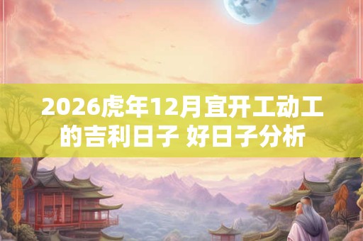 2026虎年12月宜开工动工的吉利日子 好日子分析