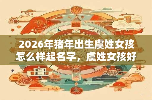 2026年猪年出生虞姓女孩怎么样起名字，虞姓女孩好名推荐