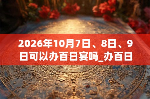 2026年10月7日、8日、9日可以办百日宴吗_办百日宴日子好吗