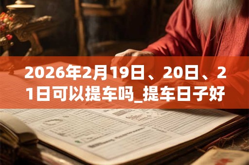2026年2月19日、20日、21日可以提车吗_提车日子好吗