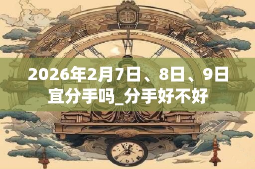 2026年2月7日、8日、9日宜分手吗_分手好不好