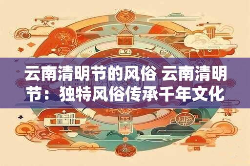 云南清明节的风俗 云南清明节:独特风俗传承千年文化 云南清明节的风俗 云南清明节:独特风俗传承千年文化