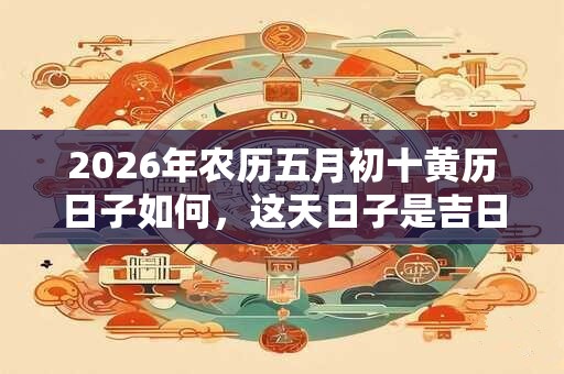 2026年农历五月初十黄历日子如何，这天日子是吉日吗？