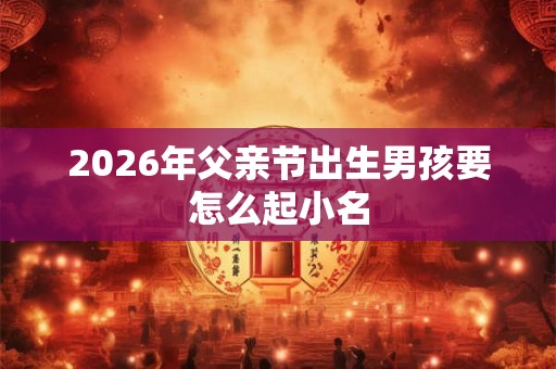 2026年父亲节出生男孩要怎么起小名
