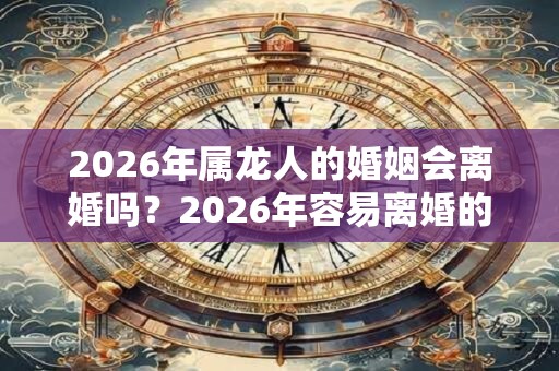 2026年属龙人的婚姻会离婚吗？2026年容易离婚的生肖